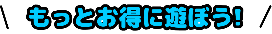もっとお得に遊ぼう！
